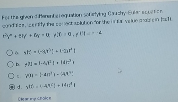 For the given differential equation satisfying Cauchy-Euler equation
condition, identify the correct solution for the initial value problem (t≥ 1).
t^2y''+6ty'+6y=0; y(1)=0, y'(1)==-4
a. y(t)=(-3/t^3)+(-2/t^4)
b. y(t)=(-4/t^2)+(4/t^3)
C. y(t)=(-4/t^3)-(4/t^4)
d. y(t)=(-4/t^2)+(4/t^4)
Clear my choice