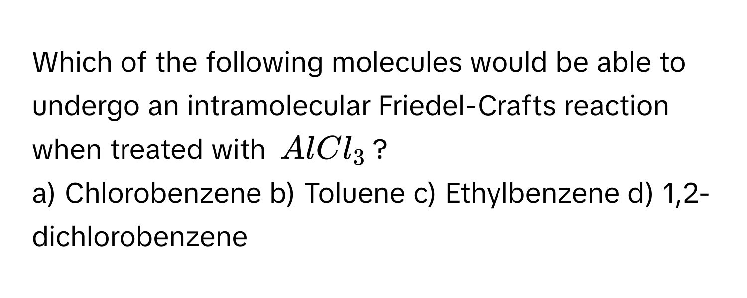 Which of the following molecules would be able to undergo an intramolecular Friedel-Crafts reaction when treated with $AlCl_3$?

a) Chlorobenzene  b) Toluene  c) Ethylbenzene  d) 1,2-dichlorobenzene