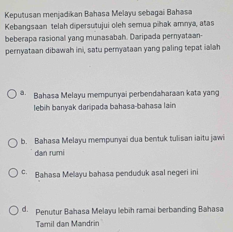 Keputusan menjadikan Bahasa Melayu sebagai Bahasa
Kebangsaan telah dipersutujui oleh semua pihak amnya, atas
beberapa rasional yang munasabah. Daripada pernyataan-
pernyataan dibawah ini, satu pernyataan yang paling tepat ialah
a. Bahasa Melayu mempunyai perbendaharaan kata yang
lebih banyak daripada bahasa-bahasa lain
b. Bahasa Melayu mempunyai dua bentuk tulisan iaitu jawi
dan rumi
C. Bahasa Melayu bahasa penduduk asal negeri ini
dì Penutur Bahasa Melayu lebih ramai berbanding Bahasa
Tamil dan Mandrin