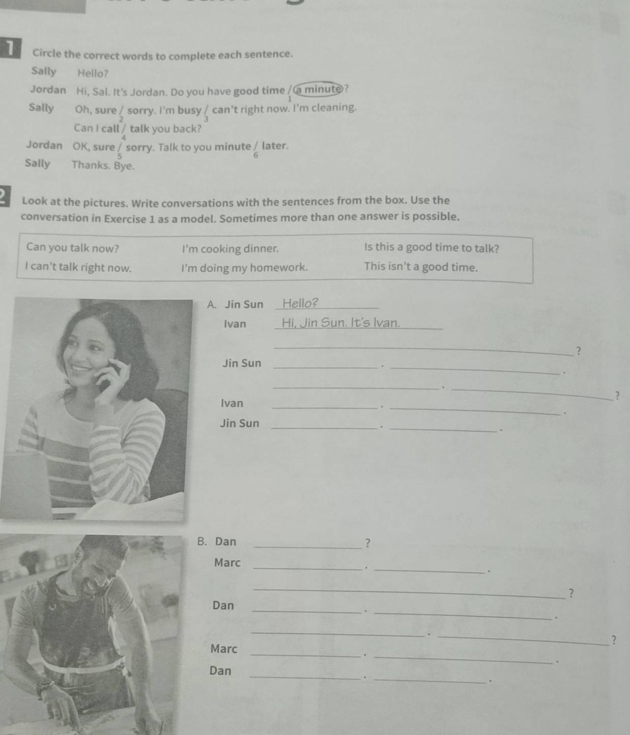 Circle the correct words to complete each sentence. 
Sally Hello? 
Jordan Hi, Sal. It's Jordan. Do you have good time / a minute? 
Sally Oh, sure / sorry. I’m busy / can’t right now. I'm cleaning. 
Can I call / talk you back? 
Jordan OK, sure ∠ sorry. Talk to you minute / later. 
6 
Sally Thanks. Bye. 
Look at the pictures. Write conversations with the sentences from the box. Use the 
conversation in Exercise 1 as a model. Sometimes more than one answer is possible. 
Can you talk now? I'm cooking dinner. Is this a good time to talk? 
I can’t talk right now. I'm doing my homework. This isn’t a good time. 
. Jin Sun Hello?_ 
Ivan Hi, Jin Sun. It's Ivan._ 
_ 
? 
Jin Sun _._ 
. 
__. 
? 
Ivan 
__. 
. 
Jin Sun_ 
_. 
. 
. Dan _? 
_ 
_ 
Marc 
. 
_ 
? 
_ 
Dan 
_. 
. 
_ 
_. 
? 
Marc_ 
_. 
. 
_ 
Dan 
_. 
.