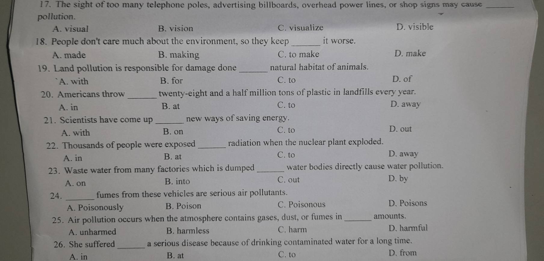 The sight of too many telephone poles, advertising billboards, overhead power lines, or shop signs may cause_
pollution.
A. visual B. vision C. visualize D. visible
18. People don't care much about the environment, so they keep _it worse.
A. made B. making C. to make D. make
19. Land pollution is responsible for damage done _natural habitat of animals.
A. with B. for C. to D. of
_
20. Americans throw twenty-eight and a half million tons of plastic in landfills every year.
A. in B. at C. to D. away
21. Scientists have come up_ new ways of saving energy.
A. with B. on C. to
D. out
22. Thousands of people were exposed _radiation when the nuclear plant exploded.
A. in B. at C. to D. away
23. Waste water from many factories which is dumped _water bodies directly cause water pollution.
A. on B. into C. out D. by
24. _fumes from these vehicles are serious air pollutants.
A. Poisonously B. Poison C. Poisonous D. Poisons
25. Air pollution occurs when the atmosphere contains gases, dust, or fumes in _amounts.
A. unharmed B. harmless C. harm D. harmful
26. She suffered _a serious disease because of drinking contaminated water for a long time.
A. in B. at C. to D. from