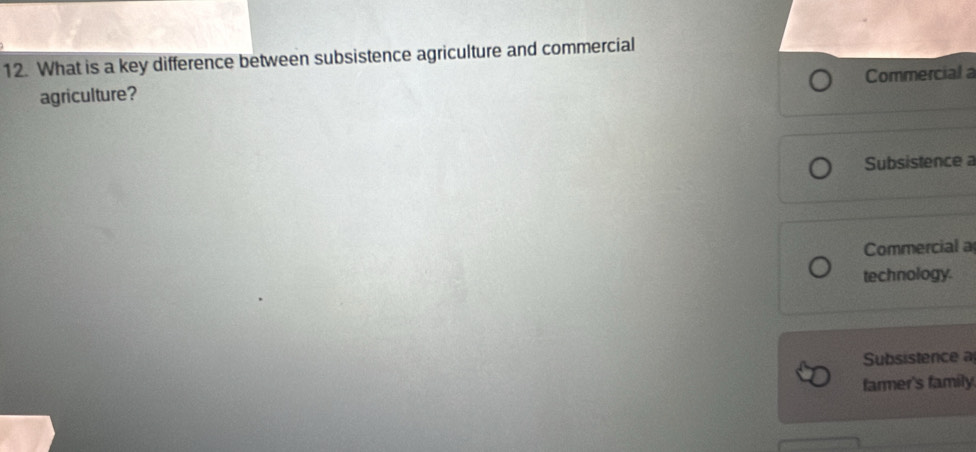 What is a key difference between subsistence agriculture and commercial 
agriculture? Commercial 
Subsistence 
Commercial a 
technology. 
Subsistence a 
farmer's family