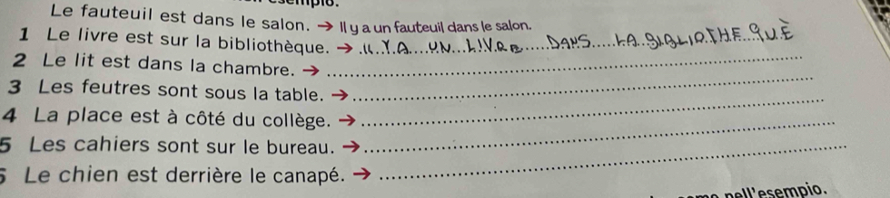 mpo. 
Le fauteuil est dans le salon. →I y a un fauteuil dans le salon. 
_ 
1 Le livre est sur la bibliothèque._ 
2 Le lit est dans la chambre. 
_ 
3 Les feutres sont sous la table. 
_ 
4 La place est à côté du collège._ 
5 Les cahiers sont sur le bureau._ 
5 Le chien est derrière le canapé. 
pel l ese mpio.