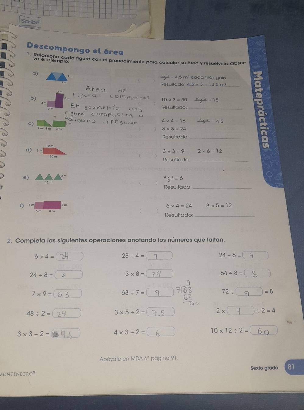 Scribe 
Descompongo el área 
1. Relaciona cada figura con el procedimiento para calcular su área y resuélvelo. Obser- 
va el ejemplo. 
a) 3 m
 (3* 3)/2 =4.5m^2 cada triángulo
3 m Resultado 4.5* 3=13.5m^2 _
2 π
b)
10* 3=30  (10* 3)/2 =15
3 n
Resultado:_ 
c)
4* 4=16  (3* 3)/2 =4.5
4 m 3 m
8* 3=24
Resultado_
2* 6=12
3* 3=9
Resultado:_ 
e)
12 m
 (4* 3)/2 =6
Resultado:_ 
f)
6* 4=24 8* 5=12
Resultado:_ 
2. Completa las siguientes operaciones anotando los números que faltan.
6* 4=
28/ 4=
24/ 6=
24/ 8=
3* 8=
64/ 8=
7* 9=
63/ 7=
72/ =8
48/ 2=
3* 5/ 2=
2* / 2=4
3* 3/ 2=
4* 3/ 2=
10* 12/ 2=
Apóyate en MDA 6° página 91. 
Sexto grado 81 
moNteneGr 0°