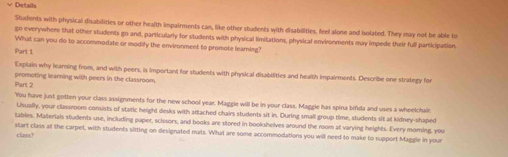 Details 
Students with physical disabilities or other health impairments can, like other students with disabilities, feel alone and isolated. They may not be able to 
go everywhere that other students go and, particularly for students with physical limitations, physical environments may impede their full participation. 
What can you do to accommodate or modify the environment to promote learning? 
Part 1 
Explain why learning from, and with peers, is important for students with physical disabilities and health impairments. Describe one strategy for 
promoting learning with peers in the classroom. 
Part 2 
You have just gotten your class assignments for the new school year. Maggie will be in your class. Maggie has spina bifida and uses a wheelchair. 
Usually, your classroom consists of static height desks with attached chairs students sit in. During small group time, students sit at kidney-shaped 
tables. Materials students use, including paper, scissors, and books are stored in bookshelves around the room at varying heights. Every moring, you 
start class at the carpet, with students sitting on designated mats. What are some accommodations you will need to make to support Maggle in your 
class?