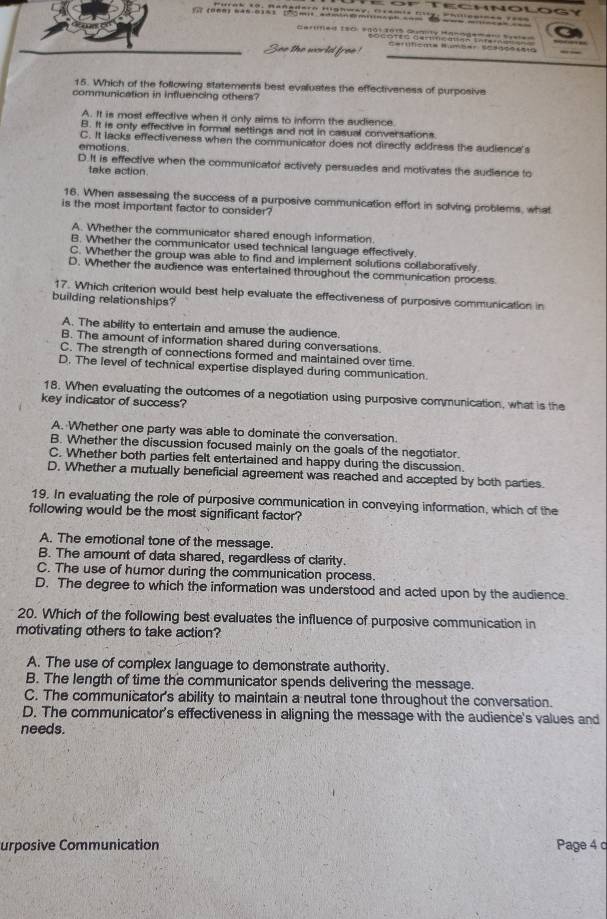 (ừ  (onn) năn cin3 [7ómit adminm
15. Which of the following statements best evaluates the effectiveness of purposive
communication in influencing others?
A. It is most effective when it only aims to inform the audience
B. It is onty effective in formal settings and not in casual conversations
C. It lacks effectiveness when the communicator does not directly address the audience's
emotions.
D.It is effective when the communicator actively persuades and motivates the audience to
take action.
16. When assessing the success of a purposive communication effort in solving problems, what
is the most important factor to consider?
A. Whether the communicator shared enough information.
B. Whether the communicator used technical language effectively.
C. Whether the group was able to find and implement solutions collaboratively
D. Whether the audience was entertained throughout the communication process
17. Which criterion would best help evaluate the effectiveness of purposive communication in
building relationships?
A. The ability to entertain and amuse the audience.
B. The amount of information shared during conversations.
C. The strength of connections formed and maintained over time.
D. The level of technical expertise displayed during communication
18. When evaluating the outcomes of a negotiation using purposive communication, what is the
key indicator of success?
A. Whether one party was able to dominate the conversation.
B. Whether the discussion focused mainly on the goals of the negotiator.
C. Whether both parties felt entertained and happy during the discussion.
D. Whether a mutually beneficial agreement was reached and accepted by both parties.
19. In evaluating the role of purposive communication in conveying information, which of the
following would be the most significant factor?
A. The emotional tone of the message.
B. The amount of data shared, regardless of clarity.
C. The use of humor during the communication process.
D. The degree to which the information was understood and acted upon by the audience.
20. Which of the following best evaluates the influence of purposive communication in
motivating others to take action?
A. The use of complex language to demonstrate authority.
B. The length of time the communicator spends delivering the message.
C. The communicator's ability to maintain a neutral tone throughout the conversation.
D. The communicator's effectiveness in aligning the message with the audience's values and
needs.
urposive Communication Page 4 c