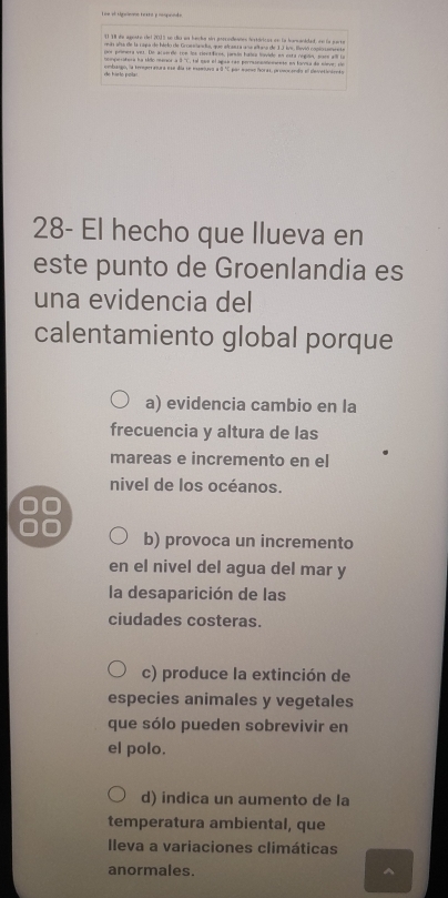 Toe of siprene textó y rosponts
El 18 de agoste del 2013 se día un hacke sn poscodeanes históricas en la harwanidad, en la parta
rn aña de la capa de hielo de Groea a, que elcasra una eltano de 1J Ivs. Hsvió copionannete
por primera ver. De acserde ton los rientficos, jarsón hales lovide en esta región, suse all la
tomperatera ha tido menior à 3 ''C, tal sue el agua rãs perrsonendemente en forra de sleve: sãe
de hielo pol contisipo, la teneperaoura ese día se exseiava a 0."C por eareo Poras, proecendo el cleivetiniento
28- El hecho que Ilueva en
este punto de Groenlandia es
una evidencia del
calentamiento global porque
a) evidencia cambio en la
frecuencia y altura de las
mareas e incremento en el
nivel de los océanos.
b) provoca un incremento
en el nivel del agua del mar y
la desaparición de las
ciudades costeras.
c) produce la extinción de
especies animales y vegetales
que sólo pueden sobrevivir en
el polo.
d) indica un aumento de la
temperatura ambiental, que
Ileva a variaciones climáticas
anormales.