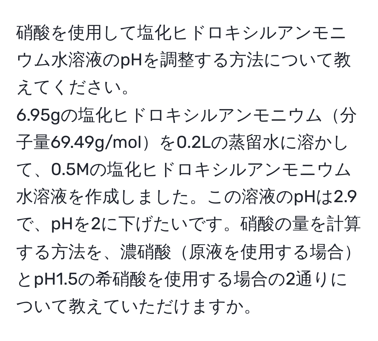 硝酸を使用して塩化ヒドロキシルアンモニウム水溶液のpHを調整する方法について教えてください。  
6.95gの塩化ヒドロキシルアンモニウム分子量69.49g/molを0.2Lの蒸留水に溶かして、0.5Mの塩化ヒドロキシルアンモニウム水溶液を作成しました。この溶液のpHは2.9で、pHを2に下げたいです。硝酸の量を計算する方法を、濃硝酸原液を使用する場合とpH1.5の希硝酸を使用する場合の2通りについて教えていただけますか。