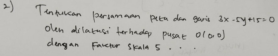 Tinturcan persamaan puta dan garis 3x-5y+15=0
olen dilatusi terhadep pusat O(0,0)
dengan Favctor Skala 5.