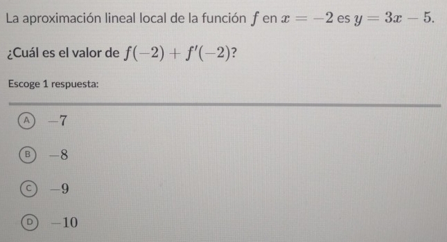 La aproximación lineal local de la función f en x=-2 es y=3x-5. 
¿Cuál es el valor de f(-2)+f'(-2) ?
Escoge 1 respuesta:
Ⓐ -7
B -8
c) -9
D -10