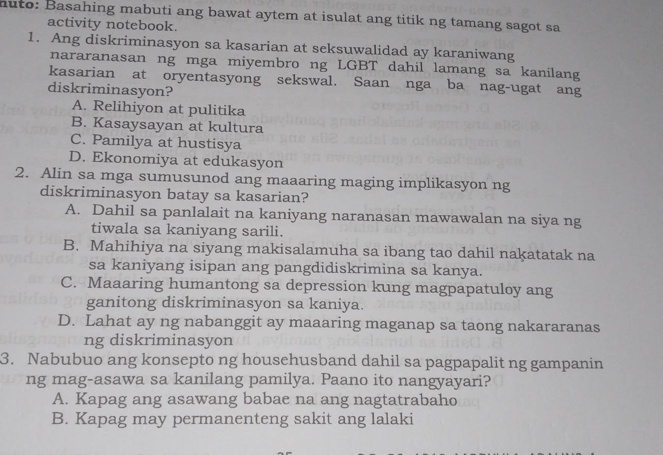 nuto: Basahing mabuti ang bawat aytem at isulat ang titik ng tamang sagot sa
activity notebook.
1. Ang diskriminasyon sa kasarian at seksuwalidad ay karaniwang
nararanasan ng mga miyembro ng LGBT dahil lamang sa kanilang
kasarian at oryentasyong sekswal. Saan nga ba nag-ugat ang
diskriminasyon?
A. Relihiyon at pulitika
B. Kasaysayan at kultura
C. Pamilya at hustisya
D. Ekonomiya at edukasyon
2. Alin sa mga sumusunod ang maaaring maging implikasyon ng
diskriminasyon batay sa kasarian?
A. Dahil sa panlalait na kaniyang naranasan mawawalan na siya ng
tiwala sa kaniyang sarili.
B. Mahihiya na siyang makisalamuha sa ibang tao dahil nakatatak na
sa kaniyang isipan ang pangdidiskrimina sa kanya.
C. Maaaring humantong sa depression kung magpapatuloy ang
ganitong diskriminasyon sa kaniya.
D. Lahat ay ng nabanggit ay maaaring maganap sa taong nakararanas
ng diskriminasyon
3. Nabubuo ang konsepto ng househusband dahil sa pagpapalit ng gampanin
ng mag-asawa sa kanilang pamilya. Paano ito nangyayari?
A. Kapag ang asawang babae na ang nagtatrabaho
B. Kapag may permanenteng sakit ang lalaki