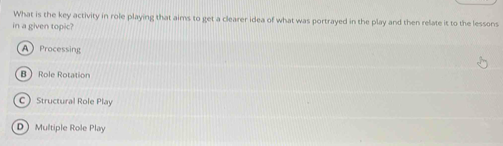 What is the key activity in role playing that aims to get a clearer idea of what was portrayed in the play and then relate it to the lessons
in a given topic?
AProcessing
BRole Rotation
C Structural Role Play
D Multiple Role Play