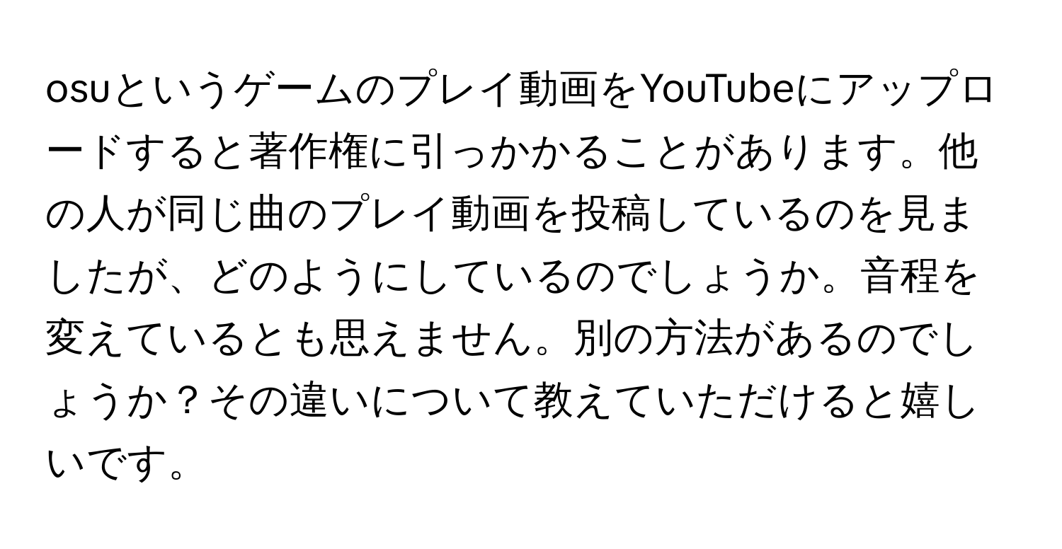 osuというゲームのプレイ動画をYouTubeにアップロードすると著作権に引っかかることがあります。他の人が同じ曲のプレイ動画を投稿しているのを見ましたが、どのようにしているのでしょうか。音程を変えているとも思えません。別の方法があるのでしょうか？その違いについて教えていただけると嬉しいです。