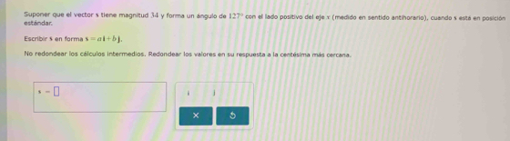 estándar. Suponer que el vector s tiene magnitud 34 y forma un ángulo de 127° con el lado positivo del eje x (medido en sentido antihorario), cuando s está en posición 
Escribir s en forma s=al+bj. 
No redondear los cálculos intermedios. Redondear los valores en su respuesta a la centésima más cercana.
s=□
/ 
×