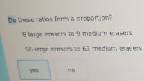 Do these ratios form a proportion?
8 large erasers to 9 medium erasers
56 large erasers to 63 medium erasers
yes no