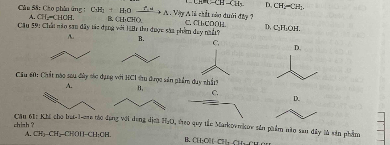 C. CHequiv C-CH-CH_3. D. CH_2=CH_2. 
Câu 58: Cho phản ứng : C_2H_2+H_2Oxrightarrow t°,xtA Vậy A là chất nào dưới đây ?
A. CH_2=CHOH. B. CH₃CHO.
C. CH_3COOH. D. C_2H_5OH. 
Câu 59: Chất nào sau đây tác dụng với HBr thu dược sản phẩm duy nhất?
A.
B.
C.
D.
Câu 60: Chất nào sau đây tác dụng với HCl thu được sản phẩm duy nhất?
A.
B.
D.
Câu 61: Khi cho but-1-ene tác dụng với dung dịch H_2O , theo quy tắc Markovnikov sản phẩm nào sau đây là sản phẩm
chính ?
A. CH_3-CH_2 -CHOH-CH_2OH.
B. CH_2OH-CH_2-CH_2_ H_