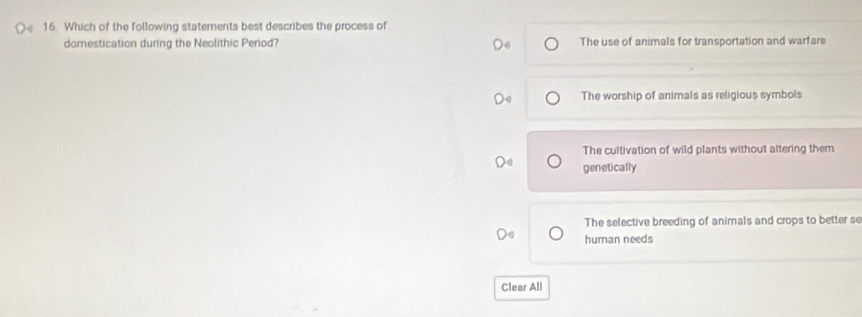 Which of the following statements best describes the process of
domestication during the Neolithic Perod? The use of animals for transportation and warfare
The worship of animals as religious symbols
The cultivation of wild plants without altering them
genetically
The selective breeding of animals and crops to better se
human needs
Clear All