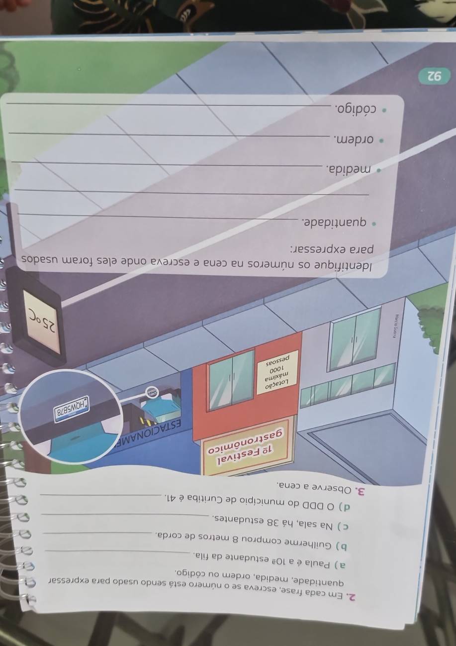 Em cada frase, escreva se o número está sendo usado para expressar 
quantidade, medida, ordem ou código. 
a ) Paula é a 10ª estudante da fila._ 
b) Guilherme comprou 8 metros de corda._ 
c ) Na sala, há 38 estudantes._ 
d) O DDD do município de Curitiba é 41._ 
3. O 
Identifique os números na cena e escreva onde eles foram usados 
para expressar: 
quantidade._ 
_ 
medida._ 
ordem._ 
código._ 
92