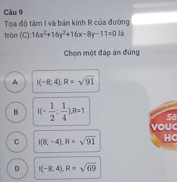 Tọa độ tâm I và bán kính R của đường
tròn (C): 16x^2+16y^2+16x-8y-11=0 là
Chọn một đáp án đúng
A I(-8;4), R=sqrt(91)
B I(- 1/2 ; 1/4 ), R=1
#SHOPXUHU
Să
VOUC
C I(8;-4), R=sqrt(91)
HC
D I(-8;4), R=sqrt(69)