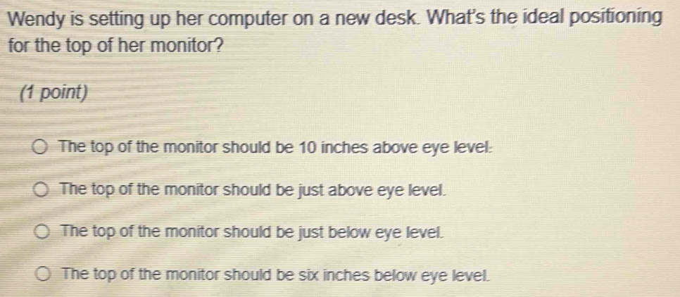 Wendy is setting up her computer on a new desk. What's the ideal positioning
for the top of her monitor?
(1 point)
The top of the monitor should be 10 inches above eye level:
The top of the monitor should be just above eye level.
The top of the monitor should be just below eye level.
The top of the monitor should be six inches below eye level.