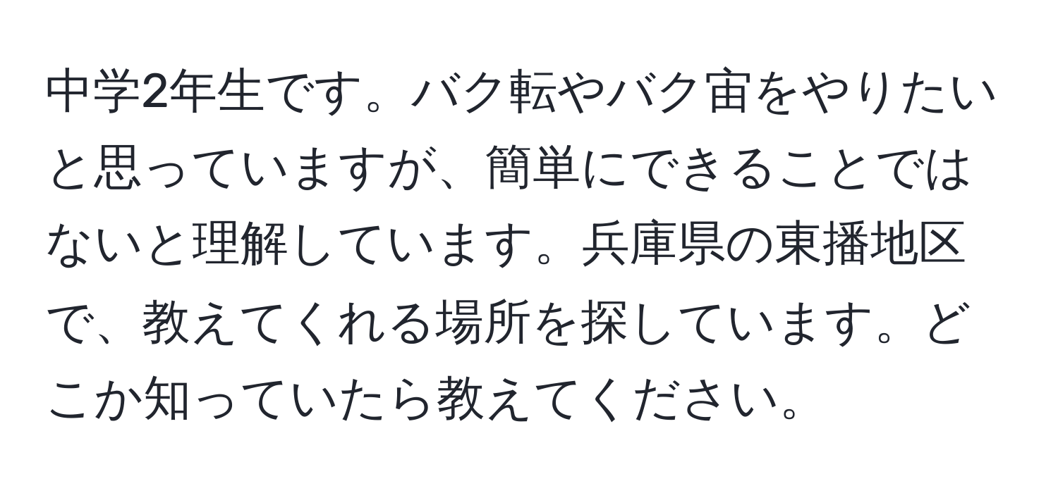 中学2年生です。バク転やバク宙をやりたいと思っていますが、簡単にできることではないと理解しています。兵庫県の東播地区で、教えてくれる場所を探しています。どこか知っていたら教えてください。