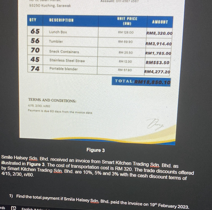 Account: O11l 4567 4567 
93250 Kuching, Sarawak 
TOTAL: RM18,850.10
TERMS AND CONDITIONS:
4/15, 2/30, n/60
Payment is due 60 days from the invoice date 
Figure 3 
Smile Halsey Sdn. Bhd. received an invoice from Smart Kitchen Trading Sdn. Bhd. as 
illustrated in Figure 3. The cost of transportation cost is RM 320. The trade discounts offered 
by Smart Kitchen Trading Sdn. Bhd. are 10%, 5% and 3% with the cash discount terms of
4/15, 2/30, n/60. 
1) Find the total payment if Smile Halsey Son, Bhd. paid the invoice on 19^(th) February 2023. 
rds D Fnalich (