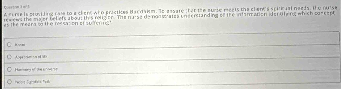 A nurse is providing care to a client who practices Buddhism. To ensure that the nurse meets the client's spiritual needs, the nurse
reviews the major beliefs about this religion. The nurse demonstrates understanding of the information identifying which concept
as the means to the cessation of suffering?
Koran
Appreciation of life
Harmony of the universe
Noble Eightfold Path