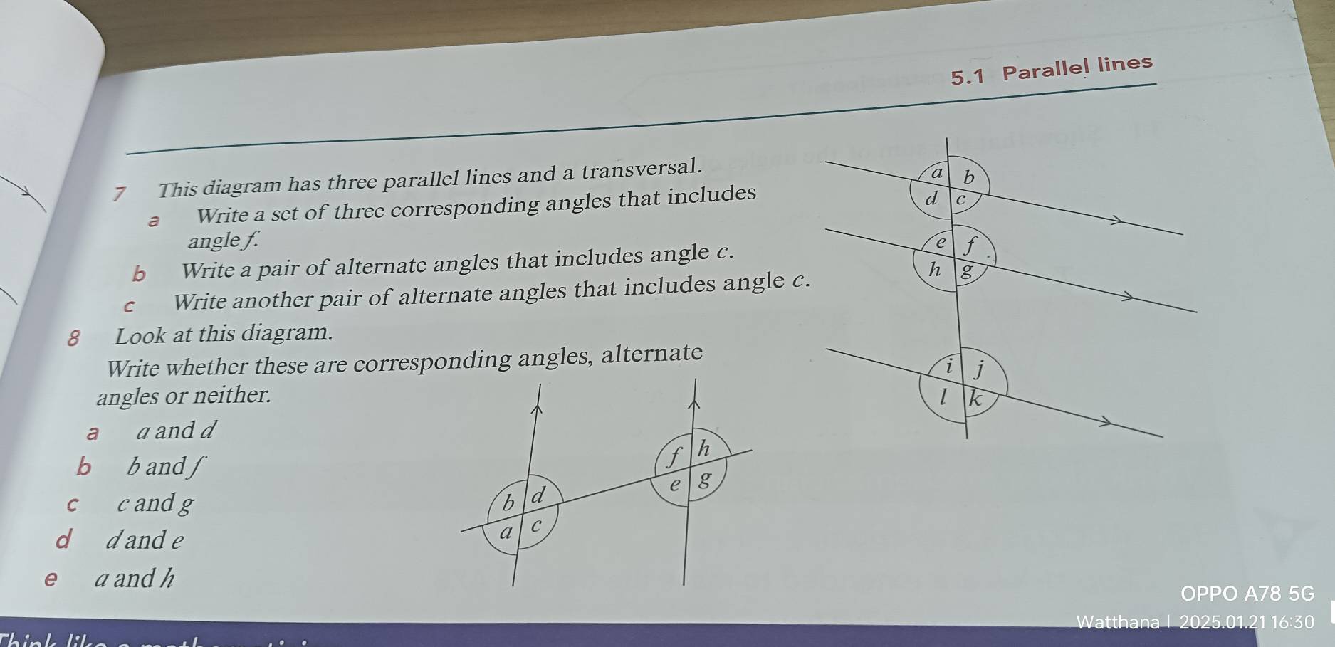 5.1 Parallel lines 
7 This diagram has three parallel lines and a transversal. 
a⊥ Write a set of three corresponding angles that includes 
angle f. 
b Write a pair of alternate angles that includes angle c. 
cí Write another pair of alternate angles that includes angle c
8 Look at this diagram. 
Write whether these are corresponding angles, alternate 
angles or neither. 
a a and d
b b and f
c c andg 
d dande 
e a and h
OPPO A78 5G 
Watthana 2025.01.21 16:30