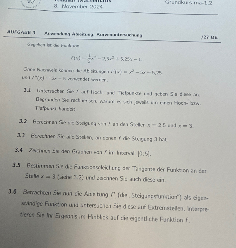 ur Röfathematik Grundkurs ma-1.2 
8. November 2024 
AUFGABE 3 Anwendung Ableitung, Kurvenuntersuchung /27 BE 
Gegeben ist die Funktion
f(x)= 1/3 x^3-2,5x^2+5,25x-1. 
Ohne Nachweis können die Ableitungen f'(x)=x^2-5x+5,25
und f''(x)=2x-5 verwendet werden. 
3.1 Untersuchen Sie f auf Hoch- und Tiefpunkte und geben Sie diese an. 
Begründen Sie rechnerisch, warum es sich jeweils um einen Hoch- bzw. 
Tiefpunkt handelt. 
3.2 Berechnen Sie die Steigung von f an den Stellen x=2,5 und x=3. 
3.3 Berechnen Sie alle Stellen, an denen f die Steigung 3 hat. 
3.4 Zeichnen Sie den Graphen von f im Intervall [0;5]. 
3.5 Bestimmen Sie die Funktionsgleichung der Tangente der Funktion an der 
Stelle x=3 (siehe 3.2) und zeichnen Sie auch diese ein. 
3.6 Betrachten Sie nun die Ableitung f' (die „Steigungsfunktion'') als eigen- 
ständige Funktion und untersuchen Sie diese auf Extremstellen. Interpre- 
tieren Sie Ihr Ergebnis im Hinblick auf die eigentliche Funktion f.