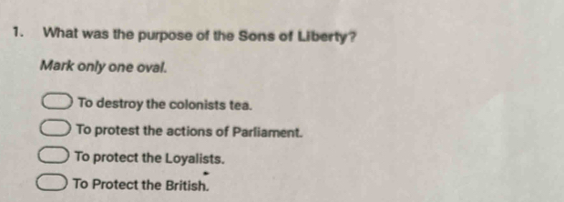 What was the purpose of the Sons of Liberty?
Mark only one oval.
To destroy the colonists tea.
To protest the actions of Parliament.
To protect the Loyalists.
To Protect the British.