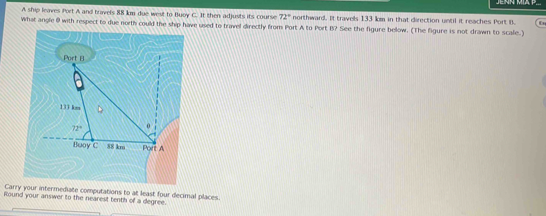 JENN MÍA P...
A ship leaves Port A and travels 88 km due west to Buoy C. It then adjusts its course 72° northward. It travels 133 km in that direction until it reaches Port B. Es
What angle 0 with respect to due north could the ship have used to travel directly from Port A to Port B? See the figure below. (The figure is not drawn to scale.)
Carry your intermediate computations to at least four decimal places.
Round your answer to the nearest tenth of a degree.