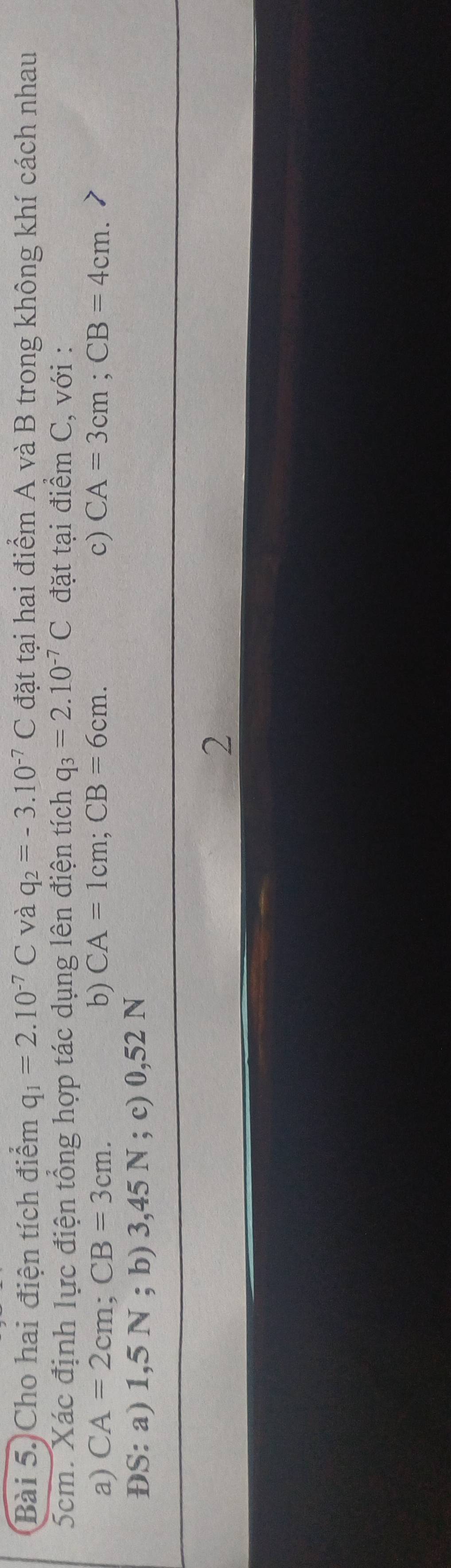 Cho hai điện tích điểm q_1=2.10^(-7)C và q_2=-3.10^(-7)C đặt tại hai điểm A và B trong không khí cách nhau
5cm. Xác định lực điện tổng hợp tác dụng lên điện tích q_3=2.10^(-7)C đặt tại điểm C, với : 
a) CA=2cm; CB=3cm. b) CA=1cm; CB=6cm. c) CA=3cm; CB=4cm. 
ĐS: a) 1,5 N; b) 3,45 N; c) 0,52 N
2