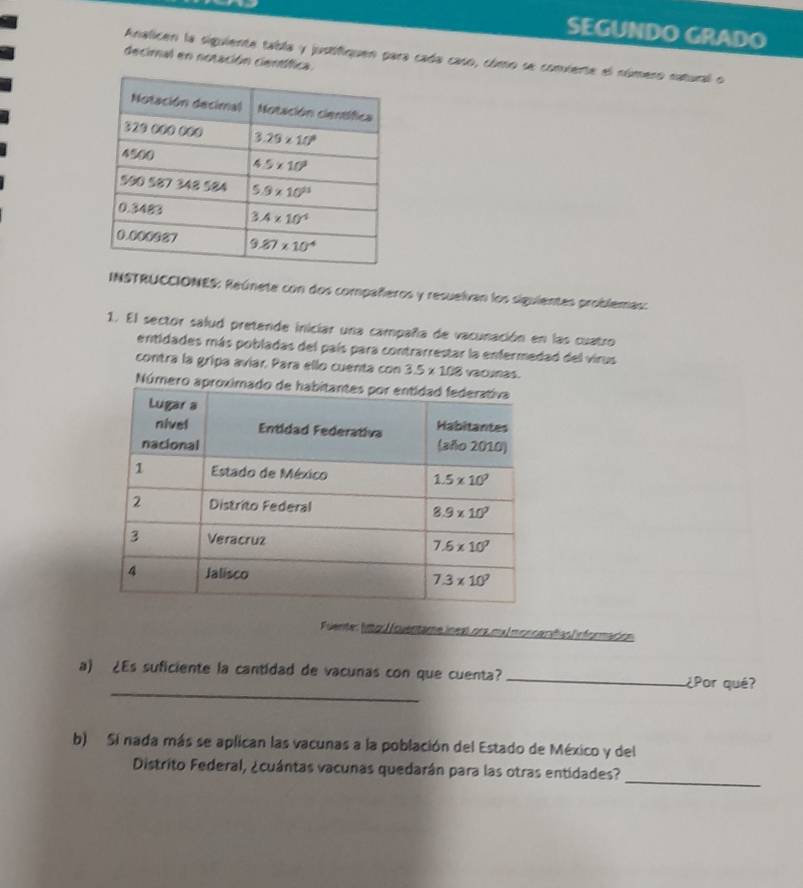 SEGUNDO GRADO
Analicen la siguiente tabla y jusifiquen para cada caso, cómo se convierte el número natural o
decimal en notación científica.
INSTRUCCIONES: Reúnete con dos compañeros y resuelvan los siguientes problemas:
1. El sector salud pretende iniciar una campaña de vacunación en las cuatro
entidades más pobladas del país para contrarrestar la enfermedad del virus
contra la gripa avíar. Para ello cuenta con 3.5* 108 vacunas.
Número apro
Fulente: lttos / (ouentame íneal ora ma monca níñas información
_
a) ¿Es suficiente la cantidad de vacunas con que cuenta? _¿Por qué?
b) Si nada más se aplican las vacunas a la población del Estado de México y del
_
Distrito Federal, ¿cuántas vacunas quedarán para las otras entidades?