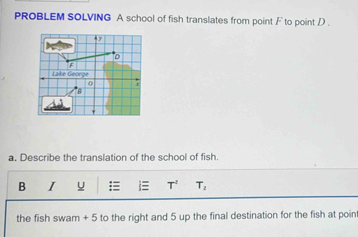 PROBLEM SOLVING A school of fish translates from point / to point D. 
a. Describe the translation of the school of fish. 
B I U  T^2 T_2
the fish swam + 5 to the right and 5 up the final destination for the fish at point