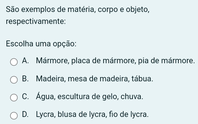 São exemplos de matéria, corpo e objeto,
respectivamente:
Escolha uma opção:
A. Mármore, placa de mármore, pia de mármore.
B. Madeira, mesa de madeira, tábua.
C. Água, escultura de gelo, chuva.
D. Lycra, blusa de lycra, fio de lycra.