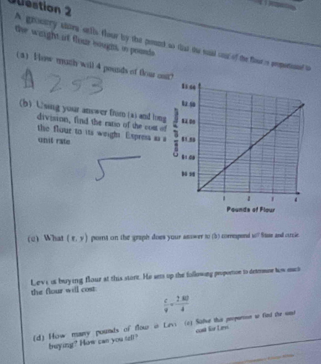 estion 2 
the weight at flour bough, in pounds
A grosury shore selle flour by the prond so that the sad cat of the flour re propetionnd to 
(3) Hhow much will 4 pounds of flour ca 
(b) Using your answer from (a) and long 
division, find the ratio of the cost of 
the flour to its weigh Express as a 
unit rate 
(e) What (x,y) poit on the graph does your answer to (b) correspend t? Stee and circle. 
Leve is buying flour at this store. He sets up the following proporton to determine haw eauch 
the flour will cost:
 c/9 = (2.80)/4 
d) How many pounds of flow@ Lev (c) Salwe this propartion w find the und 
buying? How can you tell? cost für Leyi