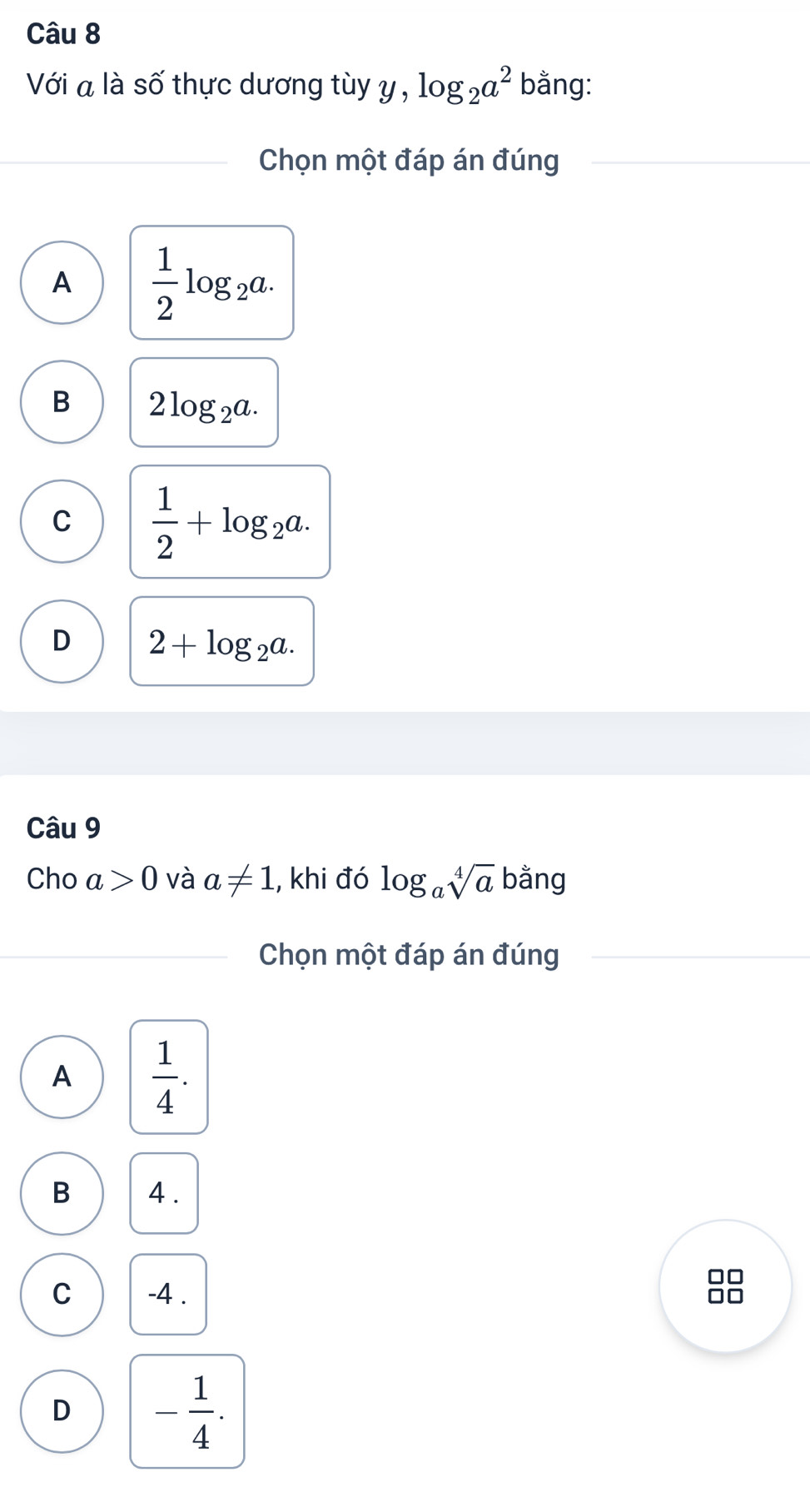 Với a là số thực dương tùy y , log _2a^2 bằng:
Chọn một đáp án đúng
A  1/2 log _2a.
B 2log _2a.
C  1/2 +log _2a.
D 2+log _2a. 
Câu 9
Cho a>0 và a!= 1 , khi đó log _asqrt[4](a) bằng
Chọn một đáp án đúng
A  1/4 .
B 4.
C -4.
□□
D - 1/4 .