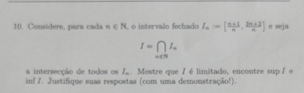 Considere, para cada n∈ N , o intervalo fechado I_n:=[ (n+1)/n , (3n+2)/n ] e seja
I=∈tlimits _n∈ NI_n
a intersecção de todos os I_n. Mostre que /élimitado, encontre sup /e 
inf J. Justifique suas respostas (com uma demonstração!).