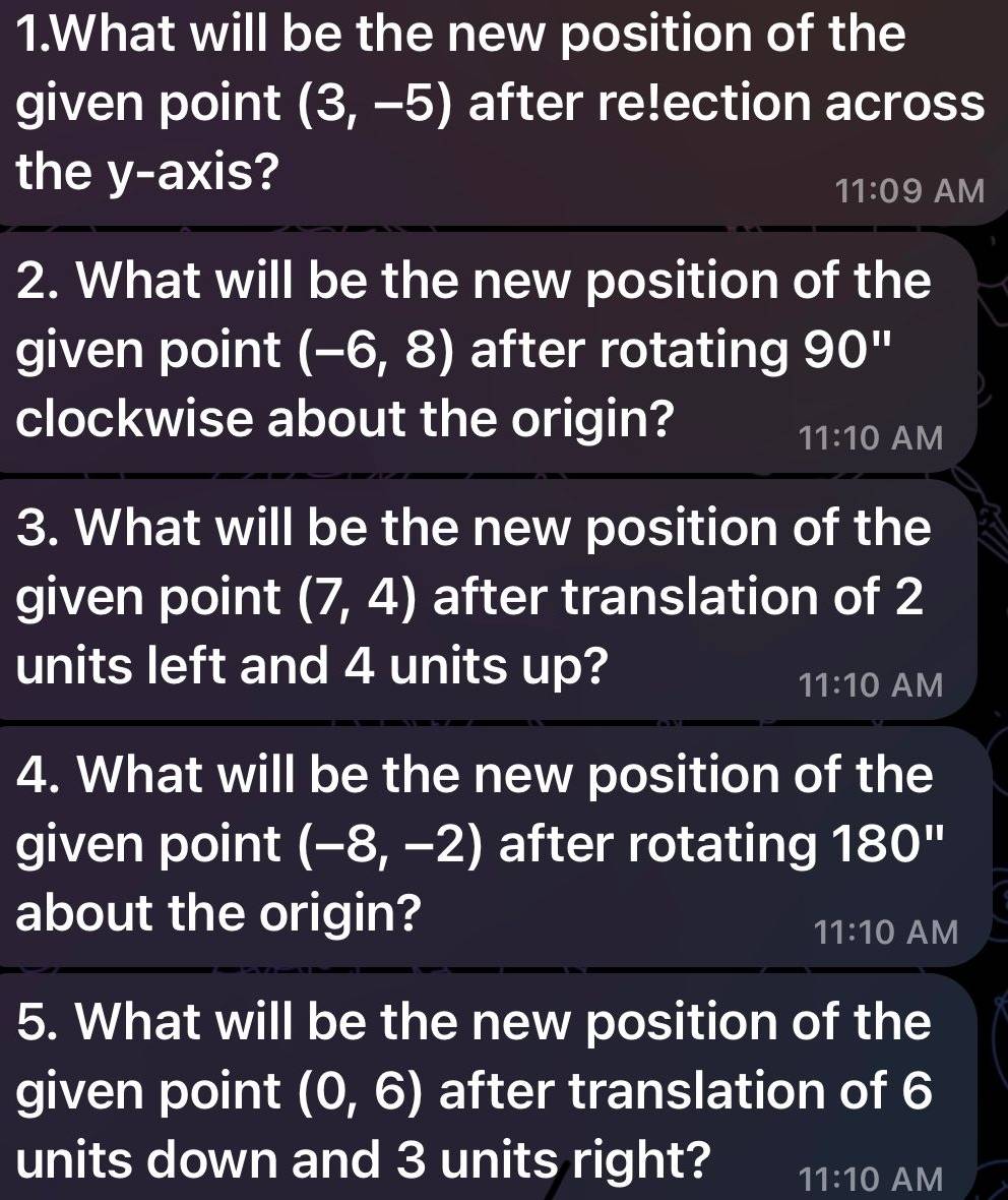 What will be the new position of the
given point (3,-5) after re!ection across
the y-axis?
11:09 AM
2. What will be the new position of the
given point (-6,8) after rotating 90''
clockwise about the origin?
11:10 AM
3. What will be the new position of the
given point (7,4) after translation of 2
units left and 4 units up?
11:10 AM
4. What will be the new position of the
given point (-8,-2) after rotating 180''
about the origin?
11:10 AM
5. What will be the new position of the
given point (0,6) after translation of 6
units down and 3 units right? 11:10 AM