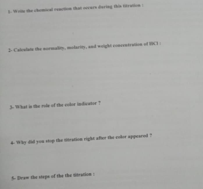 1- Write the chemical reaction that occurs during this titration : 
2- Calculate the normality, molarity, and weight concentration of HCl : 
3- What is the role of the color indicator ? 
4- Why did you stop the titration right after the color appeared ? 
5- Draw the steps of the the titration :