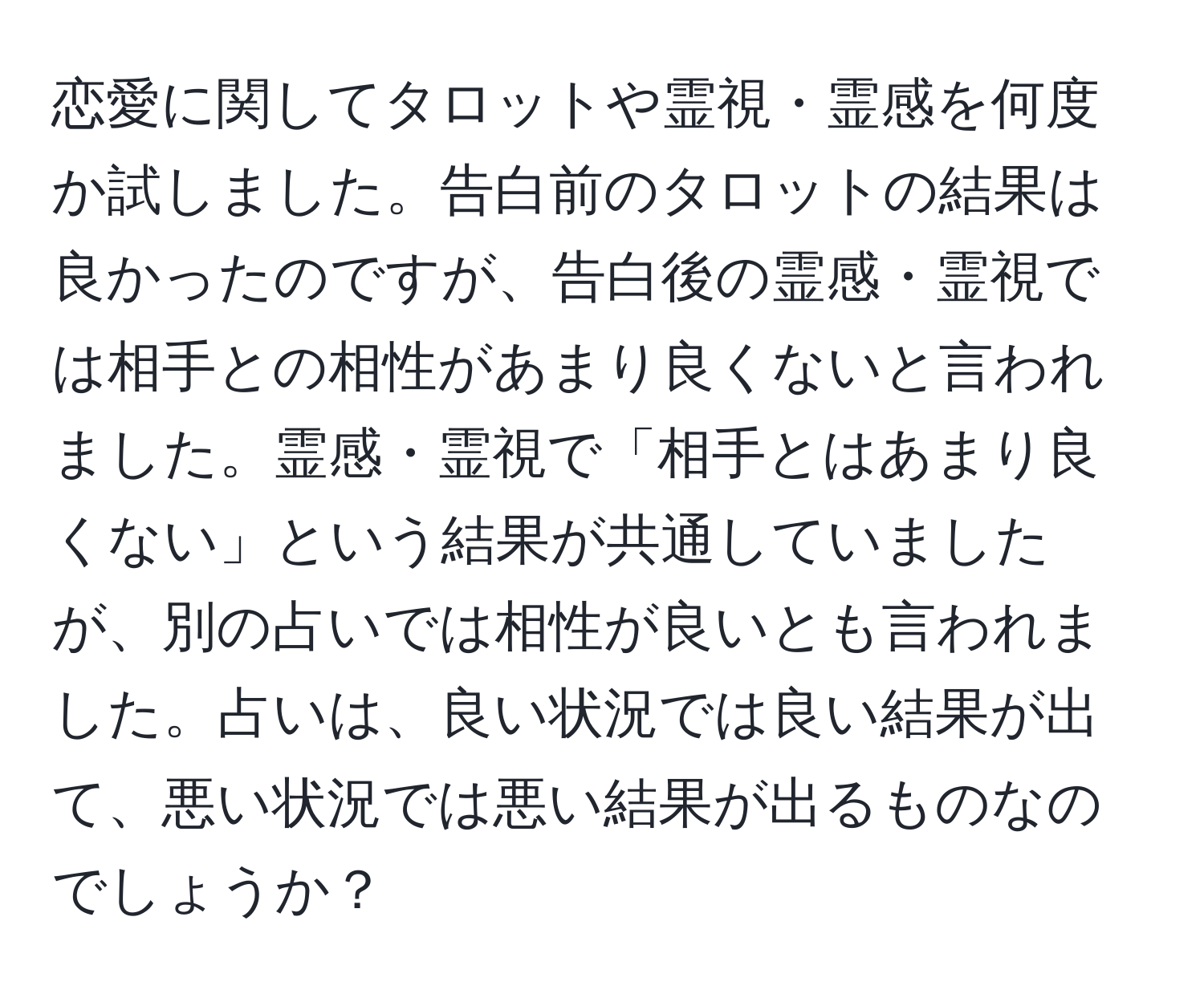 恋愛に関してタロットや霊視・霊感を何度か試しました。告白前のタロットの結果は良かったのですが、告白後の霊感・霊視では相手との相性があまり良くないと言われました。霊感・霊視で「相手とはあまり良くない」という結果が共通していましたが、別の占いでは相性が良いとも言われました。占いは、良い状況では良い結果が出て、悪い状況では悪い結果が出るものなのでしょうか？