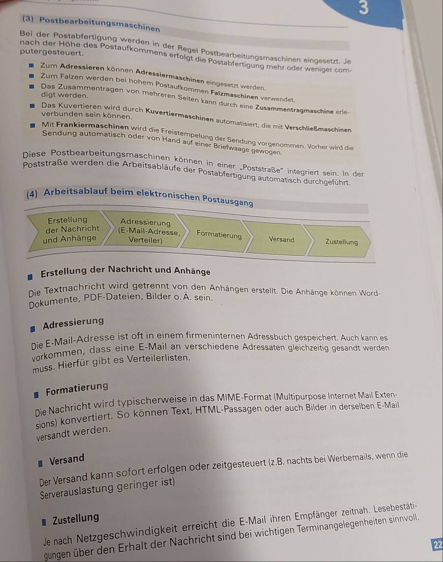 3
(3) Postbearbeitungsmaschinen
Bei der Postabfertigung werden in der Regel Postbearbeitungsmaschinen eingesetzt. Je
putergesteuert.
nach der Höhe des Postaufkommens erfolgt die Postabfertigung mehr oder weniger com-
Zum Adressieren können Adressiermaschinen eingesetzt werden.
Zum Falzen werden bei hohem Postaufkommen Falzmaschinen verwendet.
digt werden.
Das Zusammentragen von mehreren Seiten kann durch eine Zusammentragmaschine erle-
verbunden sein können.
Das Kuvertieren wird durch Kuvertiermaschinen automatisiert, die mit Verschließmaschinen
Mit Frankiermaschinen wird die Freistempelung der Sendung vorgenommen. Vorher wird die
Sendung automatisch oder von Hand auf einer Briefwaage gewogen
Diese Postbearbeitungsmaschinen können in einer „Poststraße' integriert sein. In der
Poststraße werden die Arbeitsabläufe der Postabfertigung automatisch durchgeführt
(4) Arbeitsablauf beim elektronischen Postausgang
Erstellung Adressierung
der Nachricht (E-Mail-Adresse, Formatierung Versand Zustellung
und Anhänge Verteiler)
Erstellung der Nachricht und Anhänge
Die Textnachricht wird getrennt von den Anhängen erstellt. Die Anhänge können Word-
Dokumente, PDF-Dateien, Bilder o. Ä. sein.
Adressierung
Die E-Mail-Adresse ist oft in einem firmeninternen Adressbuch gespeichert. Auch kann es
vorkommen, dass eine E-Mail an verschiedene Adressaten gleichzeitig gesandt werden
muss. Hierfür gibt es Verteilerlisten.
. Formatierung
Die Nachricht wird typischerweise in das MIME-Format (Multipurpose Internet Mail Exten-
sions) konvertiert. So können Text, HTML-Passagen oder auch Bilder in derselben E-Mail
versandt werden.
Versand
Der Versand kann sofort erfolgen oder zeitgesteuert (z.B. nachts bei Werbemails, wenn die
Serverauslastung geringer ist)
Zustellung
Je nach Netzgeschwindigkeit erreicht die E-Mail ihren Empfänger zeitnah. Lesebestäti-
gungen über den Erhalt der Nachricht sind bei wichtigen Terminangelegenheiten sinnvoll.
22