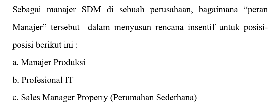 Sebagai manajer SDM di sebuah perusahaan, bagaimana “peran
Manajer” tersebut dalam menyusun rencana insentif untuk posisi-
posisi berikut ini :
a. Manajer Produksi
b. Profesional IT
c. Sales Manager Property (Perumahan Sederhana)