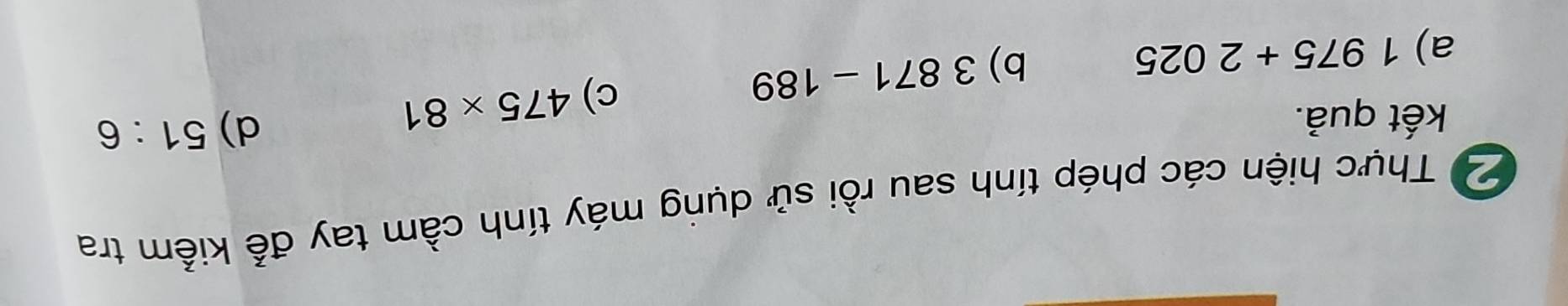 Thực hiện các phép tính sau rồi sử dụng máy tính cầm tay để kiểm tra 
kết quả. d) 51:6
a) 1975+2025 b) 3871-189
c) 475* 81