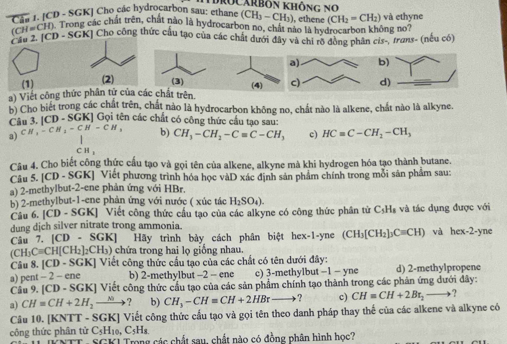 [CD - SGK] Cho các hydrocarbon sau: ethane (CH_3-CH_3) , ethene (CH_2=CH_2) và ethyne
(CH=CH). Trong các chất trên, chất nào là hydrocarbon no, chất nào là hydrocarbon không no?
Cầu 2. [CD - SGK] Cho công thức cấu tạo của các chất dưới đây và chỉ rõ đồng phân cis-, trans- (nếu có)
b)
(1) (2) (3) (4)  d)
a) Viết công thức phân tử của các chất trên.
b) Cho biết trong các chất trên, chất nào là hydrocarbon không no, chất nào là alkene, chất nào là alkyne.
Câu 3. . |CD-SC GKJ Gọi tên các chất có công thức cấu tạo sau:
a) CH_3-CH_2-CH-CH_3 b) CH_3-CH_2-Cequiv C-CH_3 c) HCequiv C-CH_2-CH_3
CH_2
Câu 4. Cho biết công thức cấu tạo và gọi tên của alkene, alkyne mà khi hydrogen hóa tạo thành butane.
Câu 5. [CD - SGK] Viết phương trình hóa học vàD xác định sản phẩm chính trong mỗi sản phẩm sau:
a) 2-methylbut-2-ene phản ứng với HBr.
b) 2-methylbut-1-ene phản ứng với nước ( xúc tác H_2SO_4).
Câu 6. [CD - SGK] Viết công thức cầu tạo của các alkyne có công thức phân tử C_5H_8 và tác dụng được với
dung dịch silver nitrate trong ammonia.
Câu 7. [CD - 8 G K] Hãy trình bày cách phân biệt hex-1-yne (CH_3[CH_2]_3Cequiv CH) và hex-2-yne
(CH_3Cequiv CH[CH_2]_2CH_3) (3) chứa trong hai lọ giống nhau.
Câu 8. [CD - SGK] Viết công thức cấu tạo của các chất có tên dưới đây:
a) pent - 2 - ene b) 2-methylbut -2 - ene c) 3-methylbut −1 - yne d) 2-methylpropene
Câu 9. [CD - SGK] Viết công thức cầu tạo của các sản phẩm chính tạo thành trong các phản ứng dưới dây:
a) CHequiv CH+2H_2to ? b) CH_3-CHequiv CH+2HBrto ? c) CHequiv CH+2Br_2to
Câu 10. [KNTT - SGK] Viết công thức cấu tạo và gọi tên theo danh pháp thay thế của các alkene và alkyne có
công thức phân tử C_5H_10,C_5H_8.
TT: SGKI Trong các chất sau, chất nào có đồng phân hình học?