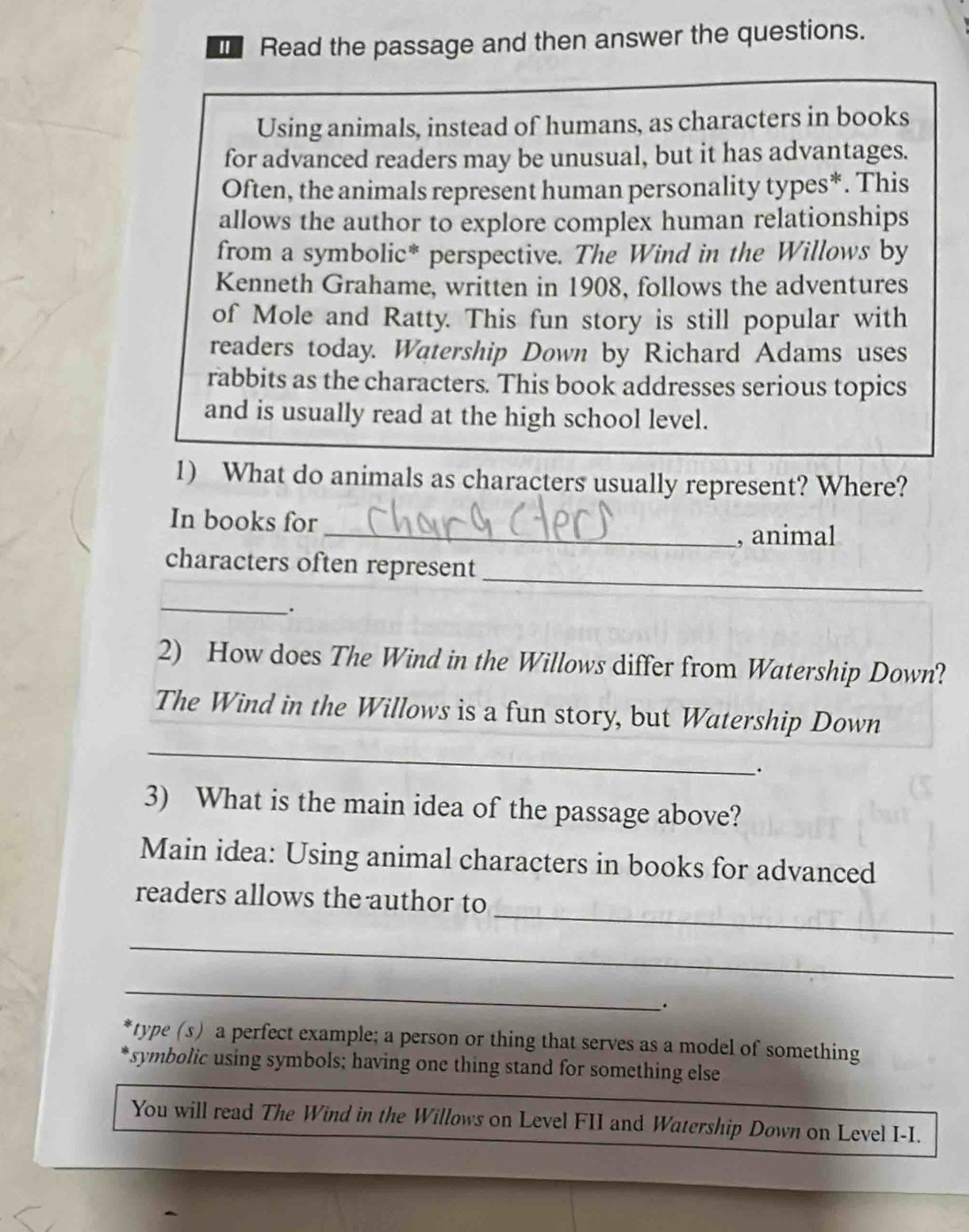 Read the passage and then answer the questions. 
Using animals, instead of humans, as characters in books 
for advanced readers may be unusual, but it has advantages. 
Often, the animals represent human personality types*. This 
allows the author to explore complex human relationships 
from a symbolic* perspective. The Wind in the Willows by 
Kenneth Grahame, written in 1908, follows the adventures 
of Mole and Ratty. This fun story is still popular with 
readers today. Watership Down by Richard Adams uses 
rabbits as the characters. This book addresses serious topics 
and is usually read at the high school level. 
1) What do animals as characters usually represent? Where? 
In books for 
_, animal 
_ 
characters often represent 
_. 
2) How does The Wind in the Willows differ from Watership Down? 
The Wind in the Willows is a fun story, but Watership Down 
_ 
3) What is the main idea of the passage above? 
Main idea: Using animal characters in books for advanced 
_ 
readers allows the author to 
_ 
_ 
. 
type (s) a perfect example; a person or thing that serves as a model of something 
symbolic using symbols; having one thing stand for something else 
You will read The Wind in the Willows on Level FII and Watership Down on Level I-I.