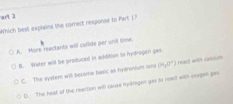 art 2
Which best explains the correct response to Part 1?
A. More reactants will collide per unit time.
B. Water will be produced in addition to hydrogen gas.
C. The system will become basic as hydronium ions (H_3O^+) react with calcium.
D. The heat of the reaction will cause hydrogen gas to react with oxygen gas