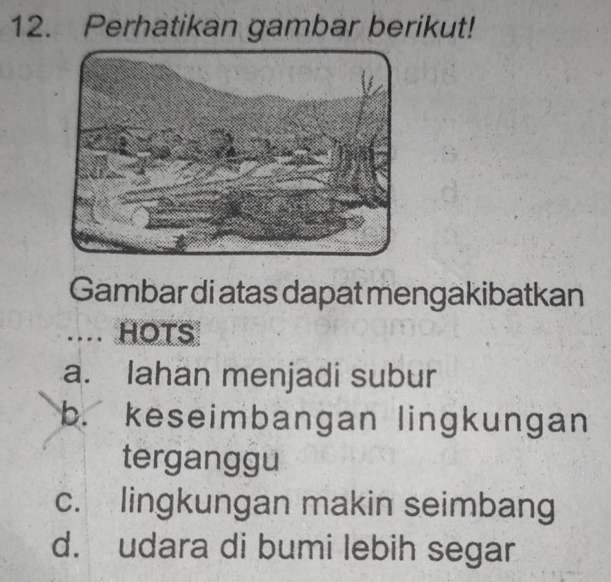 Perhatikan gambar berikut!
Gambar di atas dapat mengakibatkan
.... HOTS
a. Iahan menjadi subur
b. keseimbangan lingkungan
terganggu
c. lingkungan makin seimbang
d. udara di bumi lebih segar