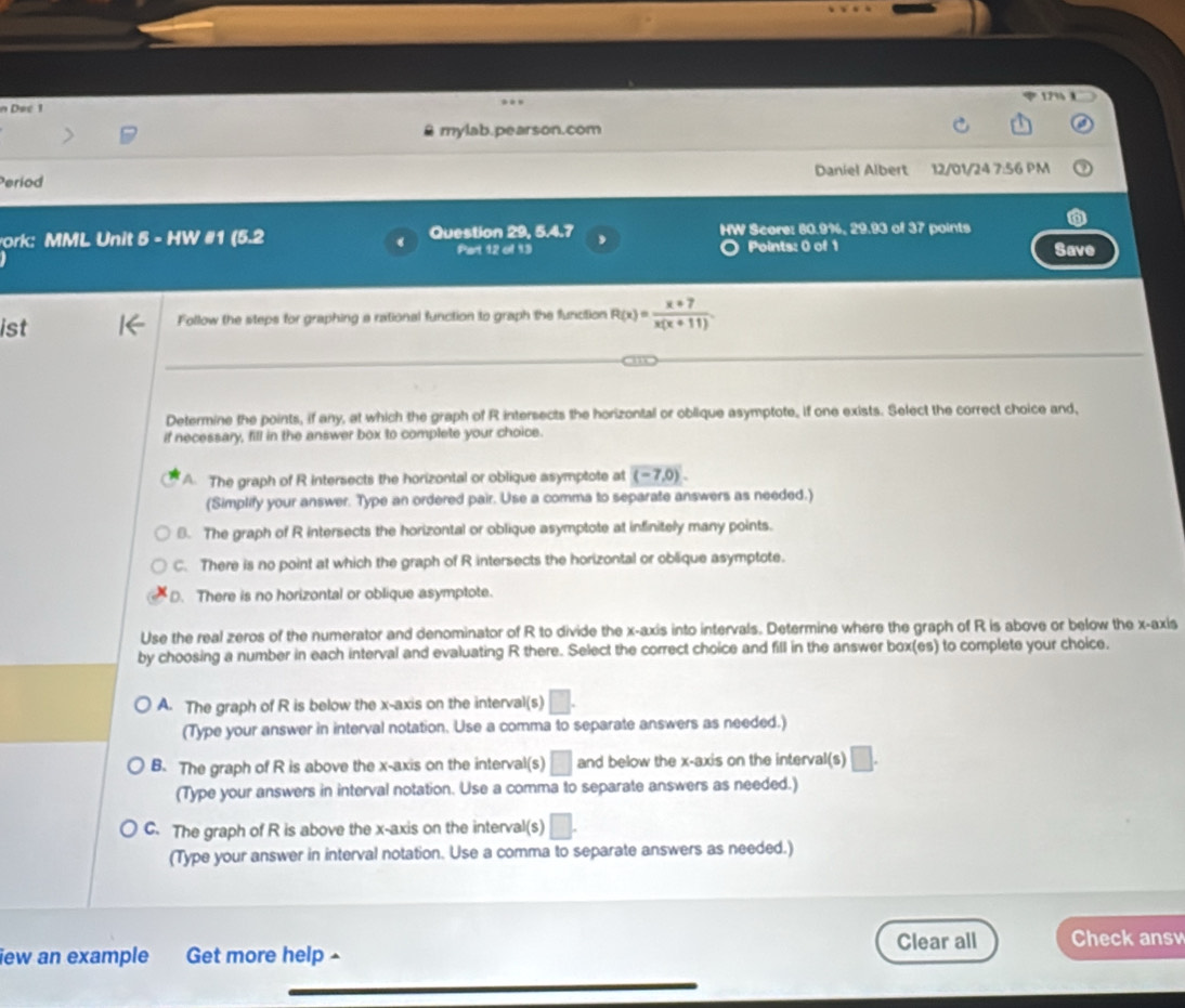 17% 1
n Dec 1
B mylab.pearson.com
eriod Daniel Albert 12/01/24 7:56 PM
ork: MML Unit 5 - HW #1 (5.2 Question 29, 5.4.7 , HW Score: 80.9%, 29.93 of 37 points
Part 12 of 13 Points: 0 of 1 Save
ist Follow the steps for graphing a rational function to graph the function R(x)= (x+7)/x(x+11) 
Determine the points, if any, at which the graph of R intersects the horizontal or oblique asymptote, if one exists. Select the correct choice and,
if necessary, fill in the answer box to complete your choice.
A. The graph of R intersects the horizontal or oblique asymptote at (-7,0)
(Simplify your answer. Type an ordered pair. Use a comma to separate answers as needed.)
8. The graph of R intersects the horizontal or oblique asymptote at infinitely many points.
C. There is no point at which the graph of R intersects the horizontal or oblique asymptote.
D. There is no horizontal or oblique asymptote.
Use the real zeros of the numerator and denominator of R to divide the x-axis into intervals. Determine where the graph of R is above or below the x-axis
by choosing a number in each interval and evaluating R there. Select the correct choice and fill in the answer box(es) to complete your choice.
A. The graph of R is below the x-axis on the interval(s) □. 
(Type your answer in interval notation. Use a comma to separate answers as needed.)
B. The graph of R is above the x-axis on the interval(s) □ and below the x-axis on the interval(s) □. 
(Type your answers in interval notation. Use a comma to separate answers as needed.)
C. The graph of R is above the x-axis on the interval(s) □ 
(Type your answer in interval notation. Use a comma to separate answers as needed.)
iew an example Get more help - Clear all Check ansv