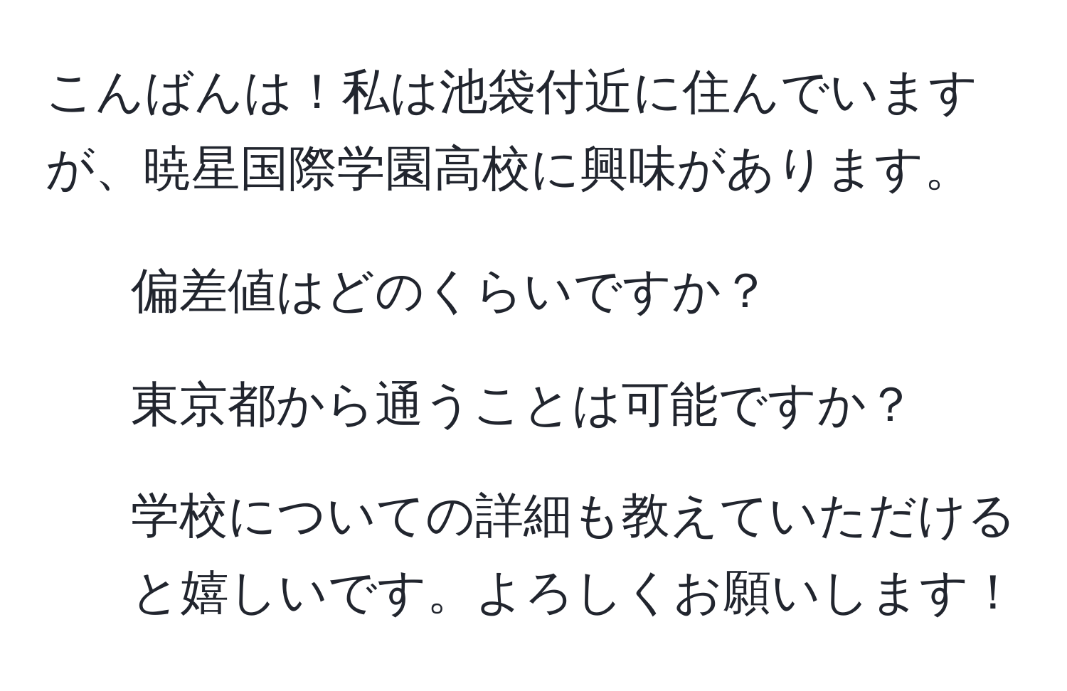 こんばんは！私は池袋付近に住んでいますが、暁星国際学園高校に興味があります。  
- 偏差値はどのくらいですか？  
- 東京都から通うことは可能ですか？  
- 学校についての詳細も教えていただけると嬉しいです。よろしくお願いします！